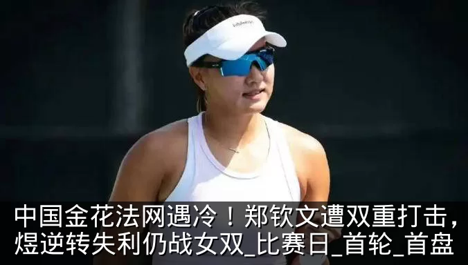 中国金花法网遇冷!郑钦文遭双重打击,郭涵煜逆转失利仍战女双_比赛日_首轮_首盘